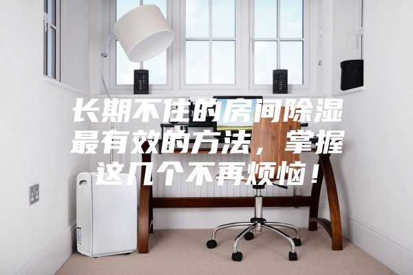 長期不住的房間除濕最有效的方法，掌握這幾個不再煩惱！