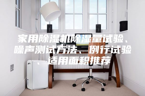 家用除濕機(jī)除濕量試驗(yàn)、噪聲測(cè)試方法、例行試驗(yàn)、適用面積推薦