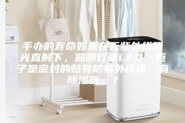 手辦的壽命如果在無紫外線陽光直射下,照明燈是LED,柜子是密封的貼有防紫外線摸,有除濕器,?