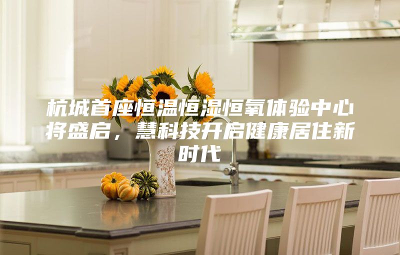 杭城首座恒溫恒濕恒氧體驗(yàn)中心將盛啟，慧科技開啟健康居住新時(shí)代